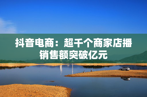 抖音电商：超千个商家店播销售额突破亿元
