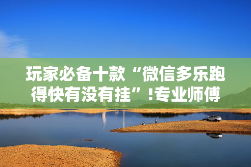 玩家必备十款“微信多乐跑得快有没有挂”!专业师傅带你一起了解（详细教程）-抖音