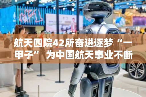 航天四院42所奋进逐梦“一甲子” 为中国航天事业不断提供“澎湃力量”