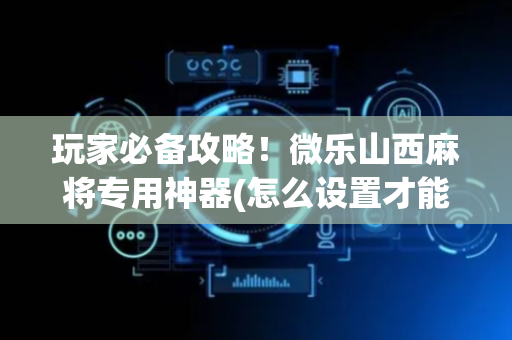 玩家必备攻略！微乐山西麻将专用神器(怎么设置才能赢)