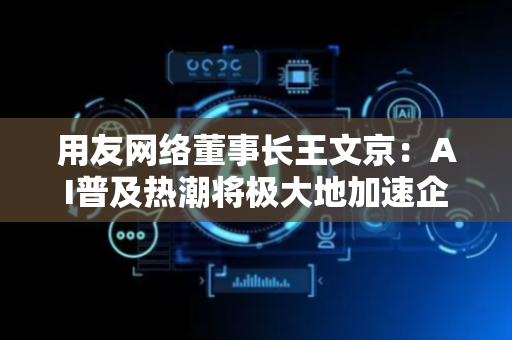 用友网络董事长王文京：AI普及热潮将极大地加速企业数智化发展进程
