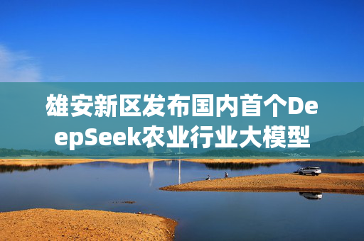 雄安新区发布国内首个DeepSeek农业行业大模型