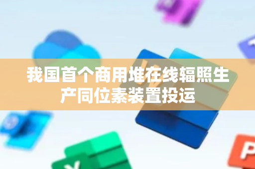 我国首个商用堆在线辐照生产同位素装置投运