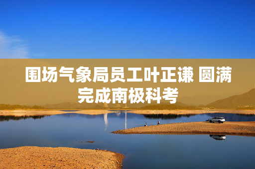 围场气象局员工叶正谦 圆满完成南极科考