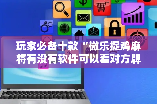 玩家必备十款“微乐捉鸡麻将有没有软件可以看对方牌”!专业师傅带你一起了解（详细教程）-抖音