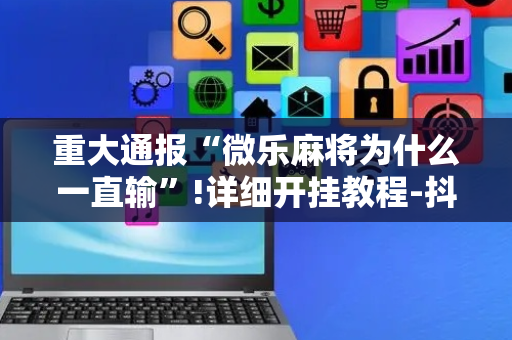 重大通报“微乐麻将为什么一直输”!详细开挂教程-抖音