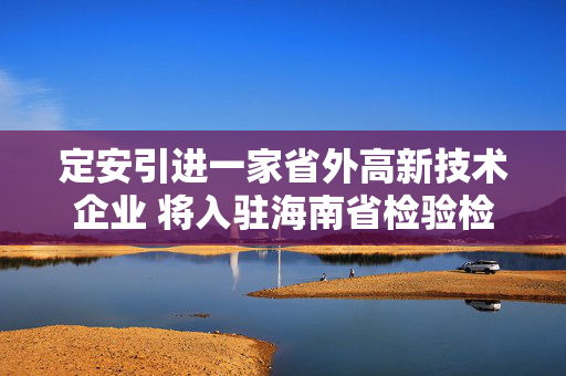 定安引进一家省外高新技术企业 将入驻海南省检验检测认证集聚区