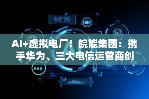 AI+虚拟电厂！皖能集团：携手华为、三大电信运营商创建聚合能源创新联合体