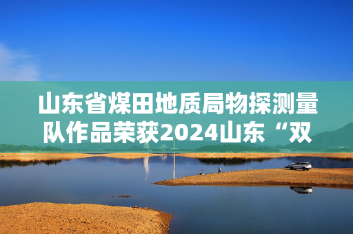 山东省煤田地质局物探测量队作品荣获2024山东“双百”网络正能量精品