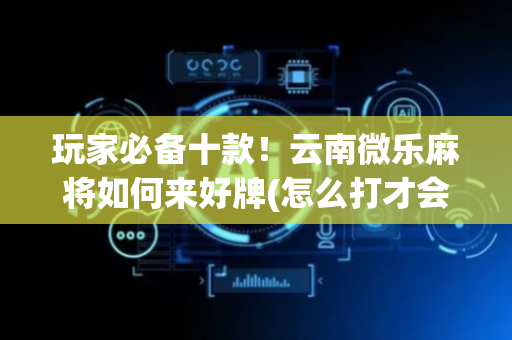 玩家必备十款！云南微乐麻将如何来好牌(怎么打才会赢)