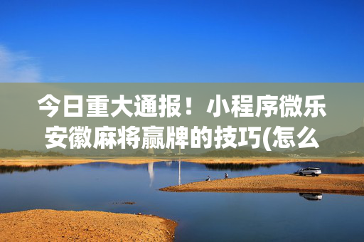 今日重大通报！小程序微乐安徽麻将赢牌的技巧(怎么能让胜率高)