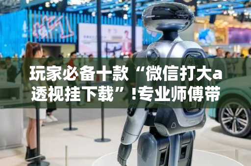 玩家必备十款“微信打大a透视挂下载”!专业师傅带你一起了解（详细教程）-抖音