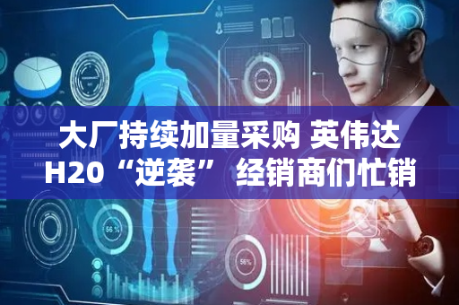 大厂持续加量采购 英伟达H20“逆袭” 经销商们忙销货