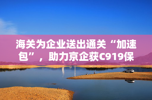 海关为企业送出通关“加速包”，助力京企获C919保障项目