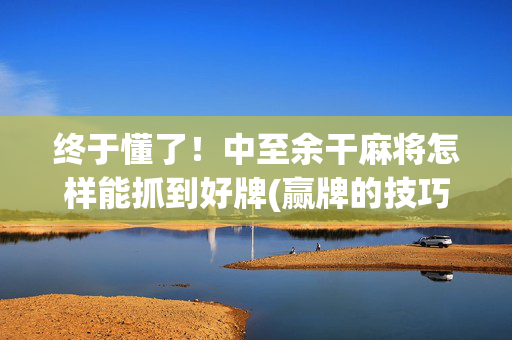 终于懂了！中至余干麻将怎样能抓到好牌(赢牌的技巧)