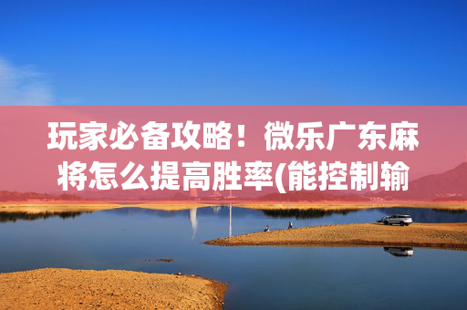 玩家必备攻略！微乐广东麻将怎么提高胜率(能控制输赢吗)