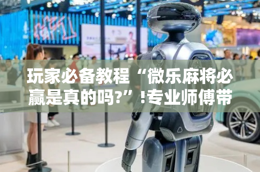 玩家必备教程“微乐麻将必赢是真的吗?”!专业师傅带你一起了解（详细教程）-抖音
