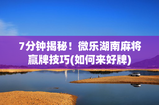7分钟揭秘！微乐湖南麻将赢牌技巧(如何来好牌)