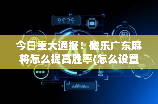 今日重大通报！微乐广东麻将怎么提高胜率(怎么设置才能赢)