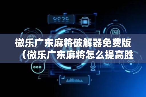 微乐广东麻将破解器免费版（微乐广东麻将怎么提高胜率）