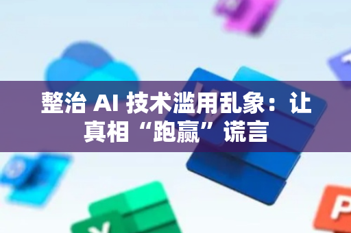 整治 AI 技术滥用乱象：让真相“跑赢”谎言