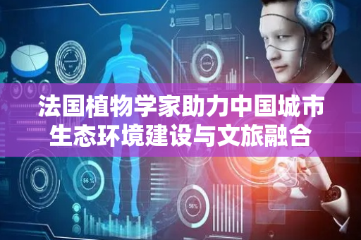 法国植物学家助力中国城市生态环境建设与文旅融合