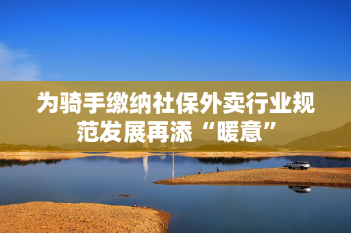 为骑手缴纳社保外卖行业规范发展再添“暖意”