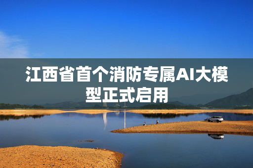江西省首个消防专属AI大模型正式启用