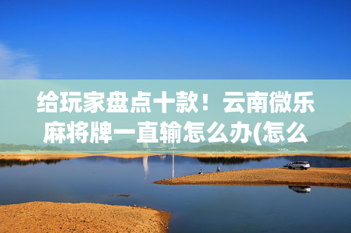 给玩家盘点十款！云南微乐麻将牌一直输怎么办(怎么能赢发牌规律)