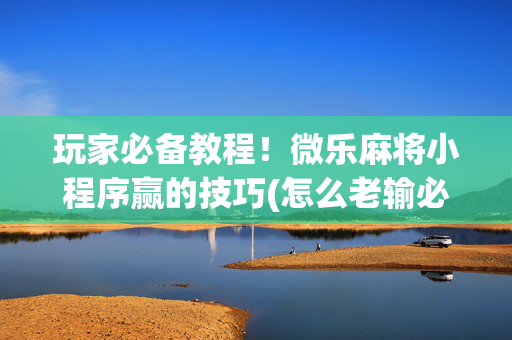 玩家必备教程！微乐麻将小程序赢的技巧(怎么老输必备神器)