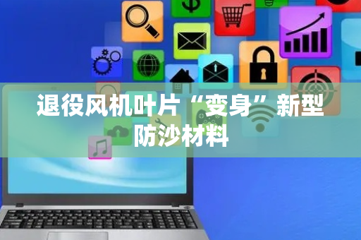 退役风机叶片“变身”新型防沙材料