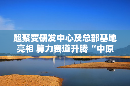 超聚变研发中心及总部基地亮相 算力赛道升腾“中原明珠”