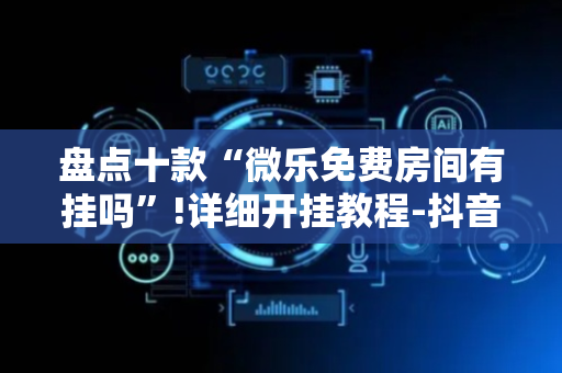 盘点十款“微乐免费房间有挂吗”!详细开挂教程-抖音