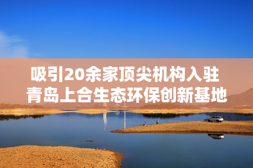 吸引20余家顶尖机构入驻 青岛上合生态环保创新基地启动区主体完工