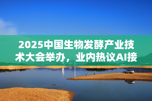 2025中国生物发酵产业技术大会举办，业内热议AI接入生物制造