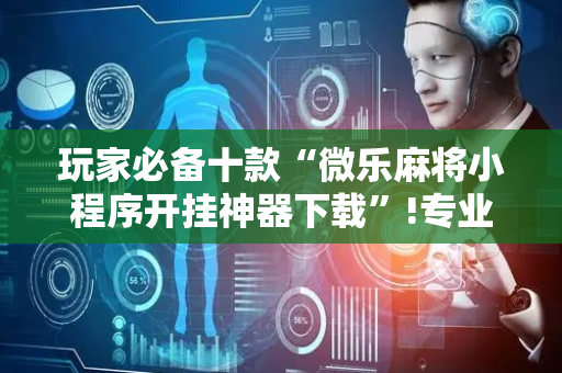 玩家必备十款“微乐麻将小程序开挂神器下载”!专业师傅带你一起了解（详细教程）-抖音