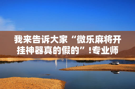 我来告诉大家“微乐麻将开挂神器真的假的”!专业师傅带你一起了解（详细教程）-抖音