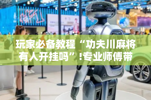玩家必备教程“功夫川麻将有人开挂吗”!专业师傅带你一起了解（详细教程）-抖音