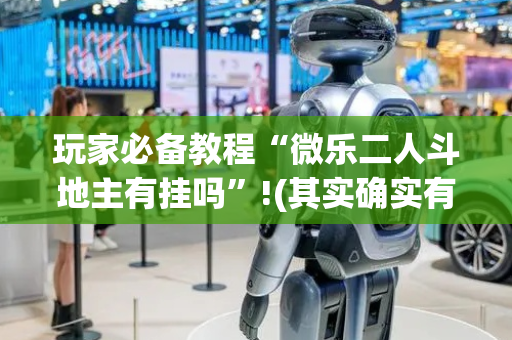 玩家必备教程“微乐二人斗地主有挂吗”!(其实确实有挂)-抖音