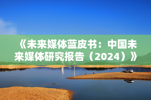 《未来媒体蓝皮书：中国未来媒体研究报告（2024）》发布