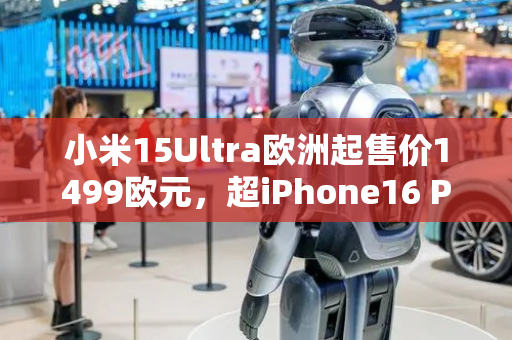 小米15Ultra欧洲起售价1499欧元，超iPhone16 Pro Max