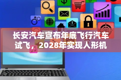长安汽车宣布年底飞行汽车试飞，2028年实现人形机器人生产