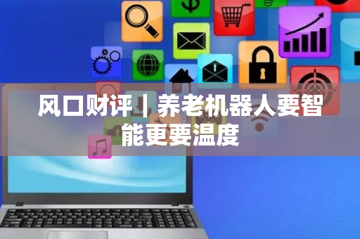 风口财评｜养老机器人要智能更要温度