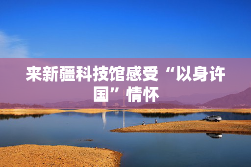 来新疆科技馆感受“以身许国”情怀