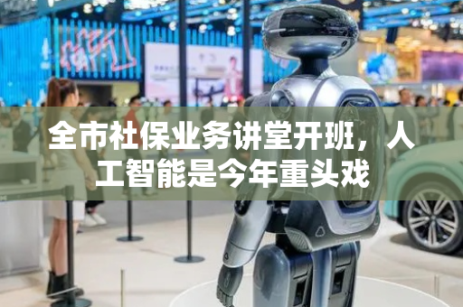 全市社保业务讲堂开班，人工智能是今年重头戏