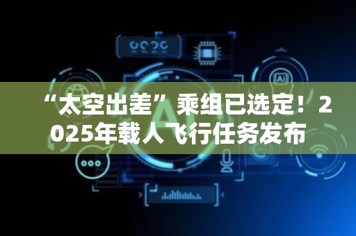 “太空出差”乘组已选定！2025年载人飞行任务发布