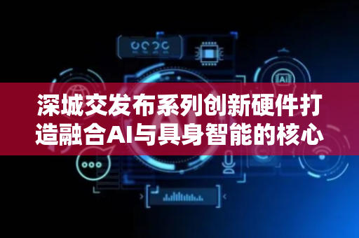深城交发布系列创新硬件打造融合AI与具身智能的核心软硬件产品
