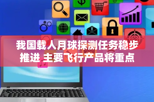 我国载人月球探测任务稳步推进 主要飞行产品将重点开展初样各项大型试验