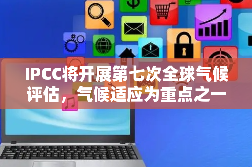 IPCC将开展第七次全球气候评估，气候适应为重点之一