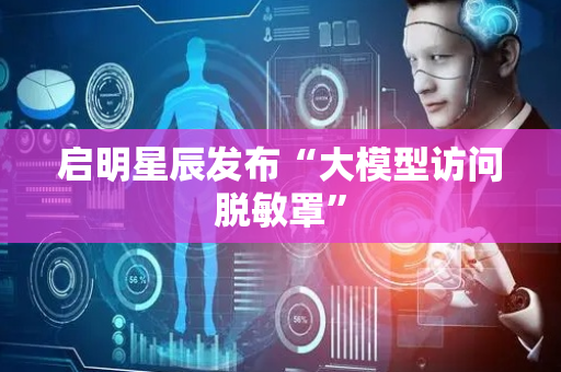 启明星辰发布“大模型访问脱敏罩”